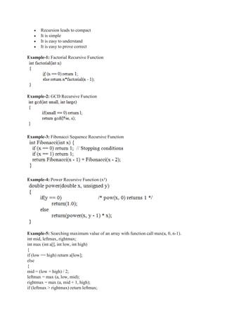  Recursion leads to compact
 It is simple
 It is easy to understand
 It is easy to prove correct
Example-1: Factorial Recursive Function
Example-2: GCD Recursive Function
Example-3: Fibonacci Sequence Recursive Function
Example-4: Power Recursive Function (xy
)
Example-5: Searching maximum value of an array with function call max(a, 0, n-1).
int mid, leftmax, rightmax;
int max (int a[], int low, int high)
{
if (low == high) return a[low];
else
{
mid = (low + high) / 2;
leftmax = max (a, low, mid);
rightmax = max (a, mid + 1, high);
if (leftmax > rightmax) return leftmax;
 