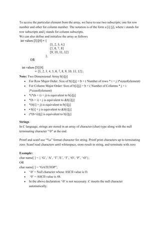 To access the particular element from the array, we have to use two subscripts; one for row
number and other for column number. The notation is of the form a [i] [j], where i stands for
row subscripts and j stands for column subscripts.
We can also define and initialize the array as follows
Note: Two Dimensional Array b[i][j]
 For Row Major Order: Size of b[i][j] = b + ( Number of rows * i + j )*sizeof(element)
 For Column Major Order: Size of b[i][j] = b + ( Number of Columns * j + i
)*sizeof(element)
 *(*(b + i) + j) is equivalent to b[i][j]
 *(b + i) + j is equivalent to &b[i][j]
 *(b[i] + j) is equivalent to b[i][j]
 • b[i] + j is equivalent to &b[i][j]
 (*(b+i))[j] is equivalent to b[i][j]
Strings
In C language, strings are stored in an array of character (char) type along with the null
terminating character “0″ at the end.
Printf and scanf use “%s” format character for string. Printf print characters up to terminating
zero. Scanf read characters until whitespace, store result in string, and terminate with zero.
Example:
char name[ ] = { ‘G’, ‘A’, ‘T’,’E’, ‘T’, ‘O’, ‘P’, ‘O’};
OR
char name[ ] = “GATETOP”;
 ‘0′ = Null character whose ASCII value is O.
 ‘0’ = ASCII value is 48.
 In the above declaration ‘0′ is not necessary. C inserts the null character
automatically.
 
