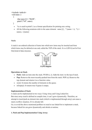  %s is used in printf ( ) as a format specification for printing out a string.
 All the following notations refer to the same element: name [i] , * (name + i), * (i +
name), i [name]
Stacks
A stack is an ordered collection of items into which new items may be inserted and from
which items may be deleted at one end, called the TOP of the stack. It is a LIFO (Last In First
Out) kind of data structure.
Operations on Stack
 Push: Adds an item onto the stack. PUSH (s, i); Adds the item i to the top of stack.
 Pop: Removes the most-recently-pushed item from the stack. POP (s); Removes the
top element and returns it as a function value.
 size(): It returns the number of elements in the queue.
 isEmpty(): It returns true if queue is empty.
Implementation of Stack
A stack can be implemented in two ways: Using Array and Using Linked list.
But since array sized is defined at compile time, it can’t grow dynamically. Therefore, an
attempt to insert/push an element into stack (which is implemented through array) can cause a
stack overflow situation, if it is already full.
Go, to avoid the above mentioned problem we need to use linked list to implement a stack,
because linked list can grow dynamically and shrink at runtime.
1. Push and Pop Implementation Using Array:
 