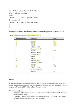 void TOH (int n, Stack A, Stack B, Stack C) {
if (n == 1) B.push (A.pop());
else {
TOH (n – 1, A, C, B); // n-1 go from A onto C
B.push (A.pop());
TOH (n – 1, C, B, A); // n-1 go from C onto B
}
}
Example-2: Evaluate the following postfix notation of expression: 15 3 2 + / 7 + 2 *
Queues
It is a non-primitive, linear data structure in which elements are added/inserted at one end
(called the REAR) and elements are removed/deleted from the other end (called the FRONT).
A queue is logically a FIFO (First in First Out) type of list.
Operations on Queue
 Enqueue: Adds an item onto the end of the queue ENQUEUE(Q, i); Adds the item i
onto the end of queue.
 Dequeue: Removes the item from the front of the queue. DEQUEUE (Q); Removes
the first element and returns it as a function value.
 