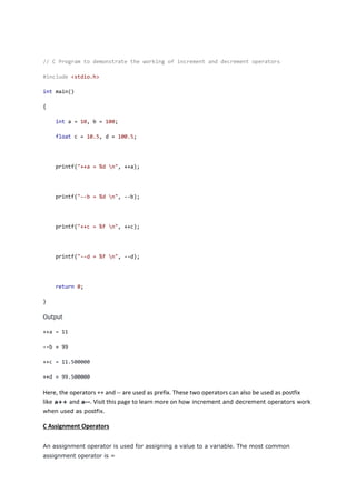 // C Program to demonstrate the working of increment and decrement operators
#include <stdio.h>
int main()
{
int a = 10, b = 100;
float c = 10.5, d = 100.5;
printf("++a = %d n", ++a);
printf("--b = %d n", --b);
printf("++c = %f n", ++c);
printf("--d = %f n", --d);
return 0;
}
Output
++a = 11
--b = 99
++c = 11.500000
++d = 99.500000
Here, the operators ++ and -- are used as prefix. These two operators can also be used as postfix
like a++ and a--. Visit this page to learn more on how increment and decrement operators work
when used as postfix.
C Assignment Operators
An assignment operator is used for assigning a value to a variable. The most common
assignment operator is =
 