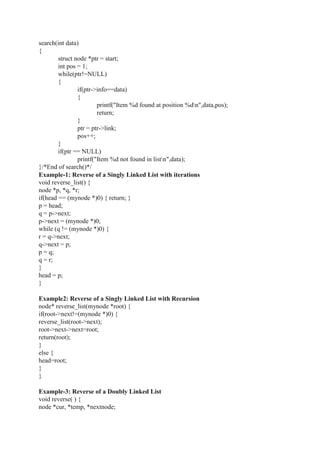 search(int data)
{
struct node *ptr = start;
int pos = 1;
while(ptr!=NULL)
{
if(ptr->info==data)
{
printf("Item %d found at position %dn",data,pos);
return;
}
ptr = ptr->link;
pos++;
}
if(ptr == NULL)
printf("Item %d not found in listn",data);
}/*End of search()*/
Example-1: Reverse of a Singly Linked List with iterations
void reverse_list() {
node *p, *q, *r;
if(head == (mynode *)0) { return; }
p = head;
q = p->next;
p->next = (mynode *)0;
while (q != (mynode *)0) {
r = q->next;
q->next = p;
p = q;
q = r;
}
head = p;
}
Example2: Reverse of a Singly Linked List with Recursion
node* reverse_list(mynode *root) {
if(root->next!=(mynode *)0) {
reverse_list(root->next);
root->next->next=root;
return(root);
}
else {
head=root;
}
}
Example-3: Reverse of a Doubly Linked List
void reverse( ) {
node *cur, *temp, *nextnode;
 