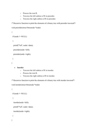 o Process the root R.
o Traverse the left subtree of R in preorder.
o Traverse the right subtree of R in preorder.
/* Recursive function to print the elements of a binary tree with preorder traversal*/
void preorder(struct btreenode *node)
{
if (node != NULL)
{
printf("%d", node->data);
preorder(node->left);
preorder(node->right);
}
}
 Inorder
o Traverse the left subtree of R in inorder.
o Process the root R.
o Traverse the right subtree of R in inorder.
/* Recursive function to print the elements of a binary tree with inorder traversal*/
void inorder(struct btreenode *node)
{
if (node != NULL)
{
inorder(node->left);
printf("%d", node->data);
inorder(node->right);
}
}
 