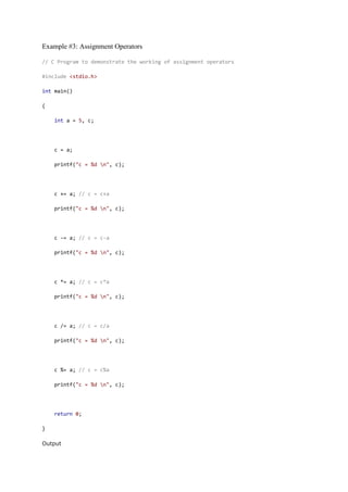 Example #3: Assignment Operators
// C Program to demonstrate the working of assignment operators
#include <stdio.h>
int main()
{
int a = 5, c;
c = a;
printf("c = %d n", c);
c += a; // c = c+a
printf("c = %d n", c);
c -= a; // c = c-a
printf("c = %d n", c);
c *= a; // c = c*a
printf("c = %d n", c);
c /= a; // c = c/a
printf("c = %d n", c);
c %= a; // c = c%a
printf("c = %d n", c);
return 0;
}
Output
 