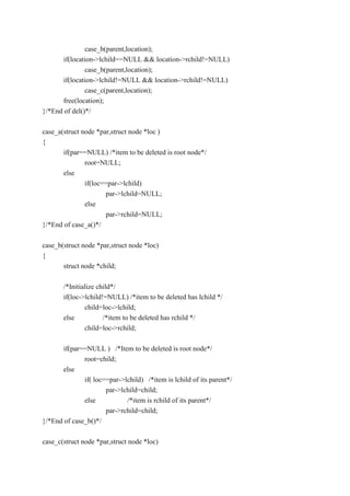 case_b(parent,location);
if(location->lchild==NULL && location->rchild!=NULL)
case_b(parent,location);
if(location->lchild!=NULL && location->rchild!=NULL)
case_c(parent,location);
free(location);
}/*End of del()*/
case_a(struct node *par,struct node *loc )
{
if(par==NULL) /*item to be deleted is root node*/
root=NULL;
else
if(loc==par->lchild)
par->lchild=NULL;
else
par->rchild=NULL;
}/*End of case_a()*/
case_b(struct node *par,struct node *loc)
{
struct node *child;
/*Initialize child*/
if(loc->lchild!=NULL) /*item to be deleted has lchild */
child=loc->lchild;
else /*item to be deleted has rchild */
child=loc->rchild;
if(par==NULL ) /*Item to be deleted is root node*/
root=child;
else
if( loc==par->lchild) /*item is lchild of its parent*/
par->lchild=child;
else /*item is rchild of its parent*/
par->rchild=child;
}/*End of case_b()*/
case_c(struct node *par,struct node *loc)
 