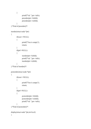 {
printf("%d ",ptr->info);
preorder(ptr->lchild);
preorder(ptr->rchild);
}
}/*End of preorder()*/
inorder(struct node *ptr)
{
if(root==NULL)
{
printf("Tree is empty");
return;
}
if(ptr!=NULL)
{
inorder(ptr->lchild);
printf("%d ",ptr->info);
inorder(ptr->rchild);
}
}/*End of inorder()*/
postorder(struct node *ptr)
{
if(root==NULL)
{
printf("Tree is empty");
return;
}
if(ptr!=NULL)
{
postorder(ptr->lchild);
postorder(ptr->rchild);
printf("%d ",ptr->info);
}
}/*End of postorder()*/
display(struct node *ptr,int level)
{
 