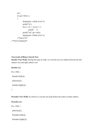 int i;
if ( ptr!=NULL )
{
display(ptr->rchild, level+1);
printf("n");
for (i = 0; i < level; i++)
printf(" ");
printf("%d", ptr->info);
display(ptr->lchild, level+1);
}/*End of if*/
}/*End of display()*/
Traversals of Binary Search Tree
Inorder Tree Walk: During this type of walk, we visit the root of a subtree between the left
subtree visit and right subtree visit.
Inorder (x):
If x ≠ NIL {
Inorder (left[x]);
print key[x];
Inorder (right[x]);
}
Preorder Tree Walk: In which we visit the root node before the nodes in either subtree.
Preorder (x):
If x ≠ NIL {
print key[x];
Preorder (left[x]);
Preorder (right[x]);
 