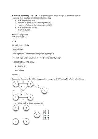 Minimum Spanning Tree (MST): A spanning tree whose weight is minimum over all
spanning trees is called a minimum spanning tree.
 MST is spanning tree.
 Number of nodes in the spanning tree: |V|
 Number of edges in the spanning tree: |V|-1
 MST may not be unique.
 It has no cycles.
Kruskal’s Algorithm
MST-KRUSKAL(G,w)
A = ∅
for each vertex v ∈ G.V
MAKE-SET(v)
sort edges of G.E into nondecreasing order by weight w
for each edge (u,v) ∈ G.E, taken in nondecreasing order by weight
if FIND-SET(u) ≠ FIND-SET(v)
A = A ∪ {(u,v)}
UNION(u,v)
return A
Example: Consider the following graph to computer MST using Kruskal’s algorithm.
 Make each vertex a separate tree
 