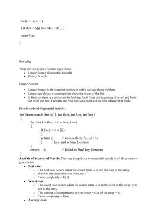 for (i = 1 to n −1)
{ if Max < A[i] then Max = A[i]; }
return Max;
}
Searching
There are two types of search algorithms.
 Linear Search (Sequential Search)
 Binary Search
Linear Search
 Linear Search is the simplest method to solve the searching problem.
 Linear search has no assumptions about the order of the list.
 It finds an item in a collection by looking for it from the beginning of array and looks
for it till the end. It returns the first position (index) of an item whenever it finds.
Pseudo code of Sequential search:
Analysis of Sequential Search: The time complexity in sequential search in all three cases is
given below.
 Best case:
o The best case occurs when the search term is in the first slot in the array.
o Number of comparisons in best case = 1.
o Time complexity = O(1).
 Worst case:
o The worst case occurs when the search term is in the last slot in the array, or is
not in the array.
o The number of comparisons in worst case = size of the array = n.
o Time complexity = O(n)
 Average case:
 