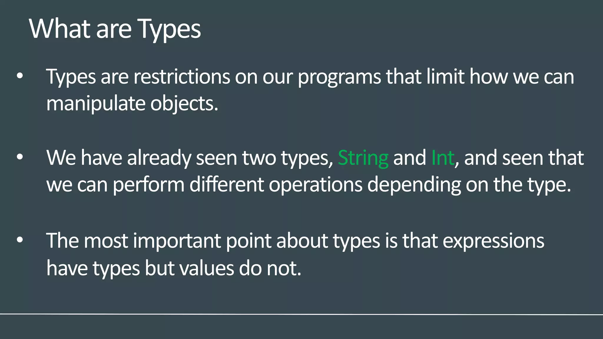WhatareTypes
• Types are restrictions on our programs that limit how we can
manipulate objects.
• We have already seen two types, String and Int, and seen that
we can perform different operations depending on the type.
• The most important point about types is that expressions
have types but values do not.
 