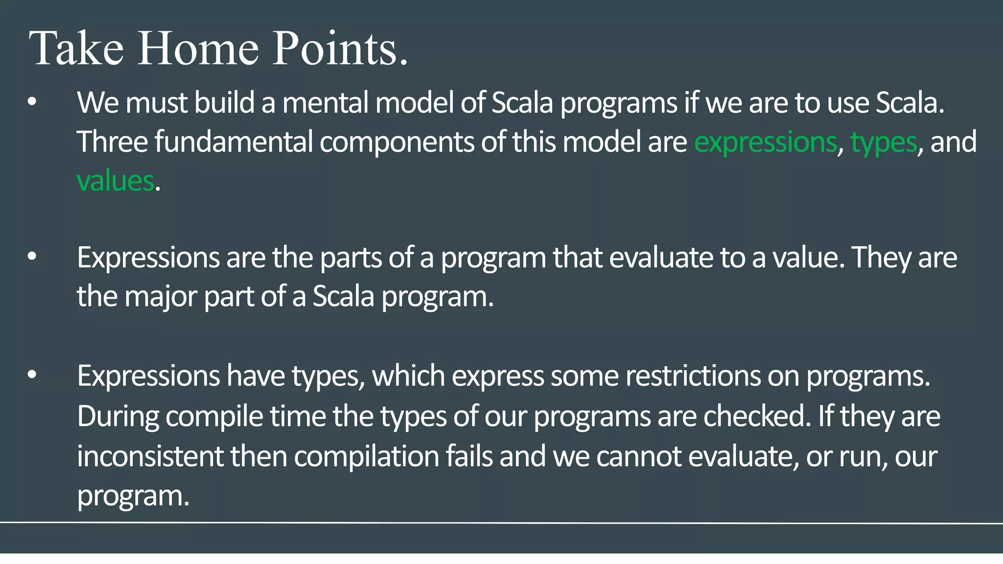 Take Home Points.
• WemustbuildamentalmodelofScalaprogramsifwearetouseScala.
Threefundamentalcomponentsofthismodelare expressions,types,and
values.
• Expressionsarethepartsofaprogramthatevaluatetoavalue.Theyare
themajorpartofaScalaprogram.
• Expressionshavetypes,whichexpresssomerestrictionsonprograms.
Duringcompiletimethetypesofourprogramsarechecked.Iftheyare
inconsistentthencompilationfailsandwecannotevaluate,orrun,our
program.
 