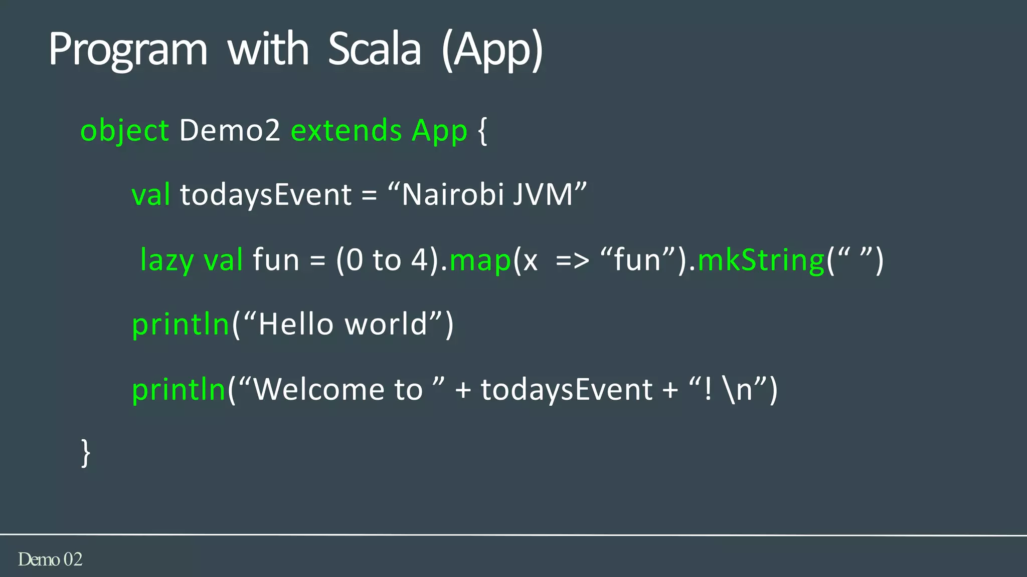 Program with Scala (App)
Demo02
object Demo2 extends App {
val todaysEvent = “Nairobi JVM”
lazy val fun = (0 to 4).map(x => “fun”).mkString(“ ”)
println(“Hello world”)
println(“Welcome to ” + todaysEvent + “! n”)
}
 