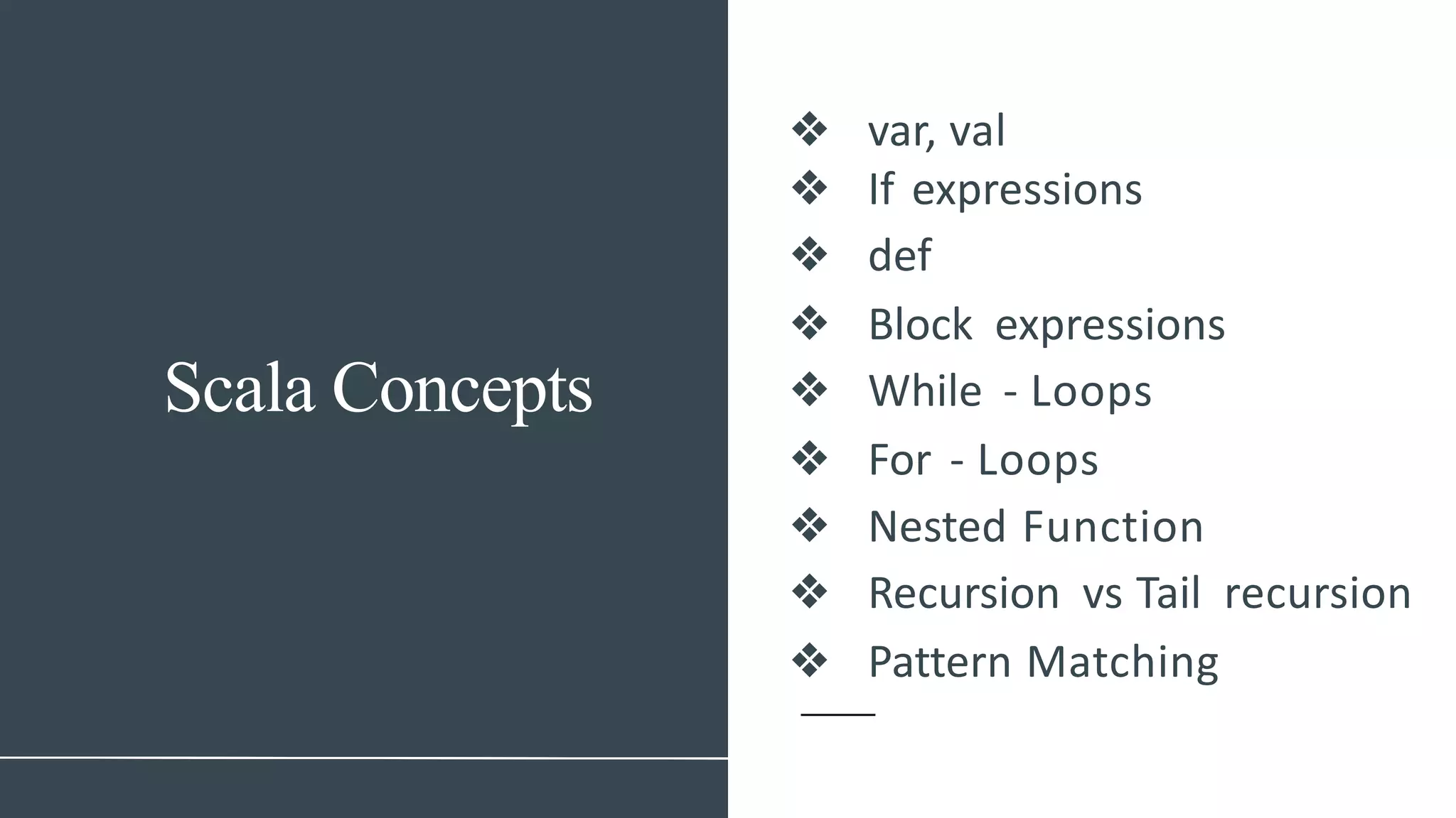 Scala Concepts
❖ var, val
❖ If expressions
❖ def
❖ Block expressions
❖ While - Loops
❖ For - Loops
❖ Nested Function
❖ Recursion vs Tail recursion
❖ Pattern Matching
 