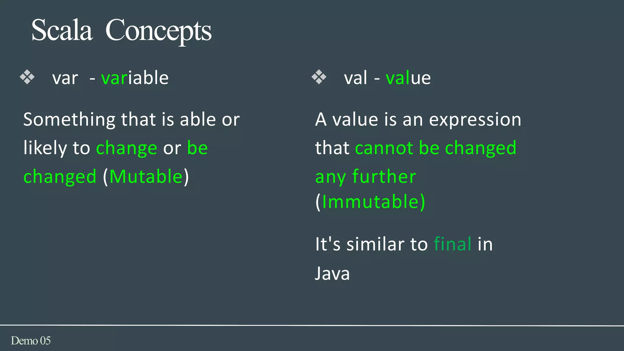 Scala Concepts
Demo05
❖ val - value
A value is an expression
that cannot be changed
any further
(Immutable)
It's similar to final in
Java
❖ var - variable
Something that is able or
likely to change or be
changed (Mutable)
 
