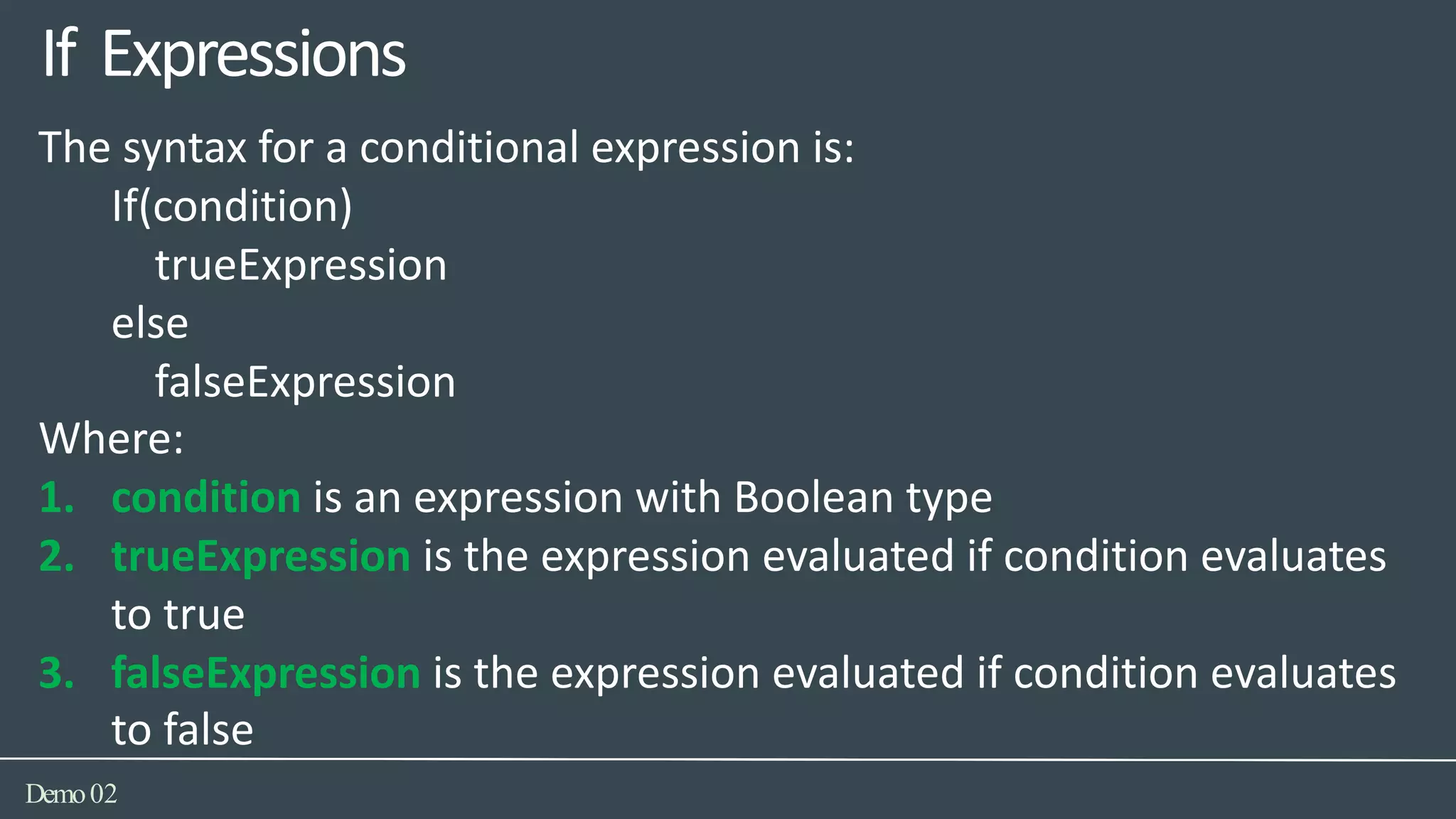 The syntax for a conditional expression is:
If(condition)
trueExpression
else
falseExpression
Where:
1. condition is an expression with Boolean type
2. trueExpression is the expression evaluated if condition evaluates
to true
3. falseExpression is the expression evaluated if condition evaluates
to false
If Expressions
Demo02
 