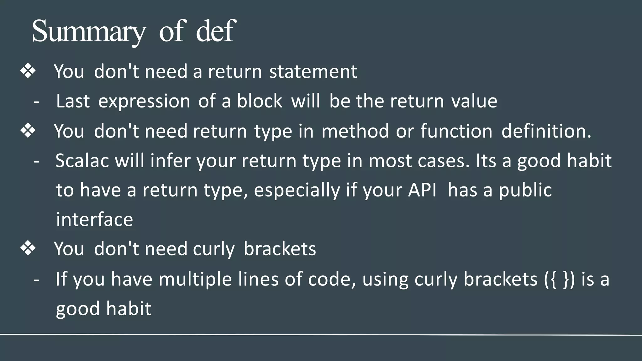 Summary of def
❖ You don't need a return statement
- Last expression of a block will be the return value
❖ You don't need return type in method or function definition.
- Scalac will infer your return type in most cases. Its a good habit
to have a return type, especially if your API has a public
interface
❖ You don't need curly brackets
- If you have multiple lines of code, using curly brackets ({ }) is a
good habit
 