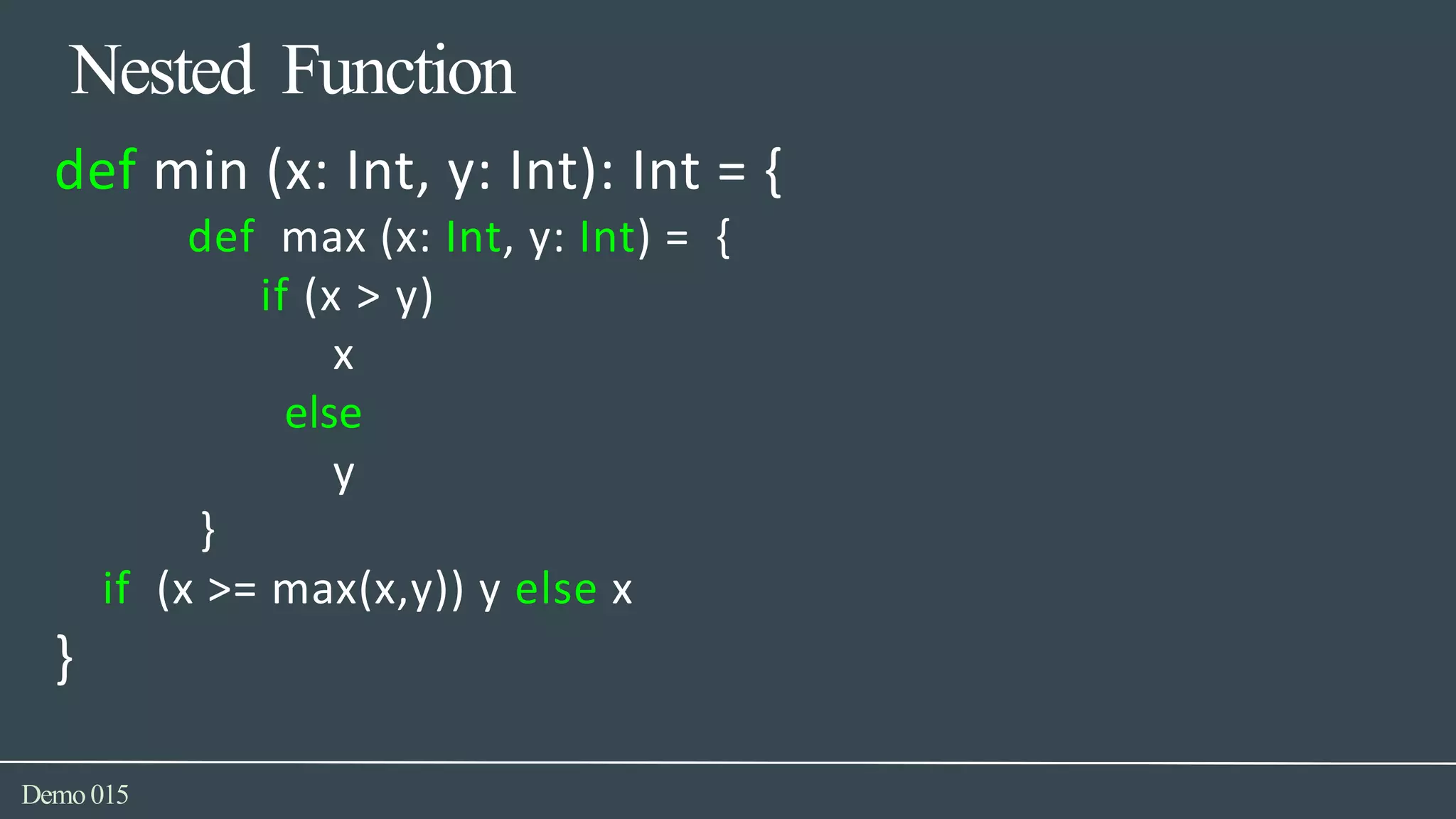 Nested Function
Demo015
def min (x: Int, y: Int): Int = {
def max (x: Int, y: Int) = {
if (x > y)
x
else
y
}
if (x >= max(x,y)) y else x
}
 