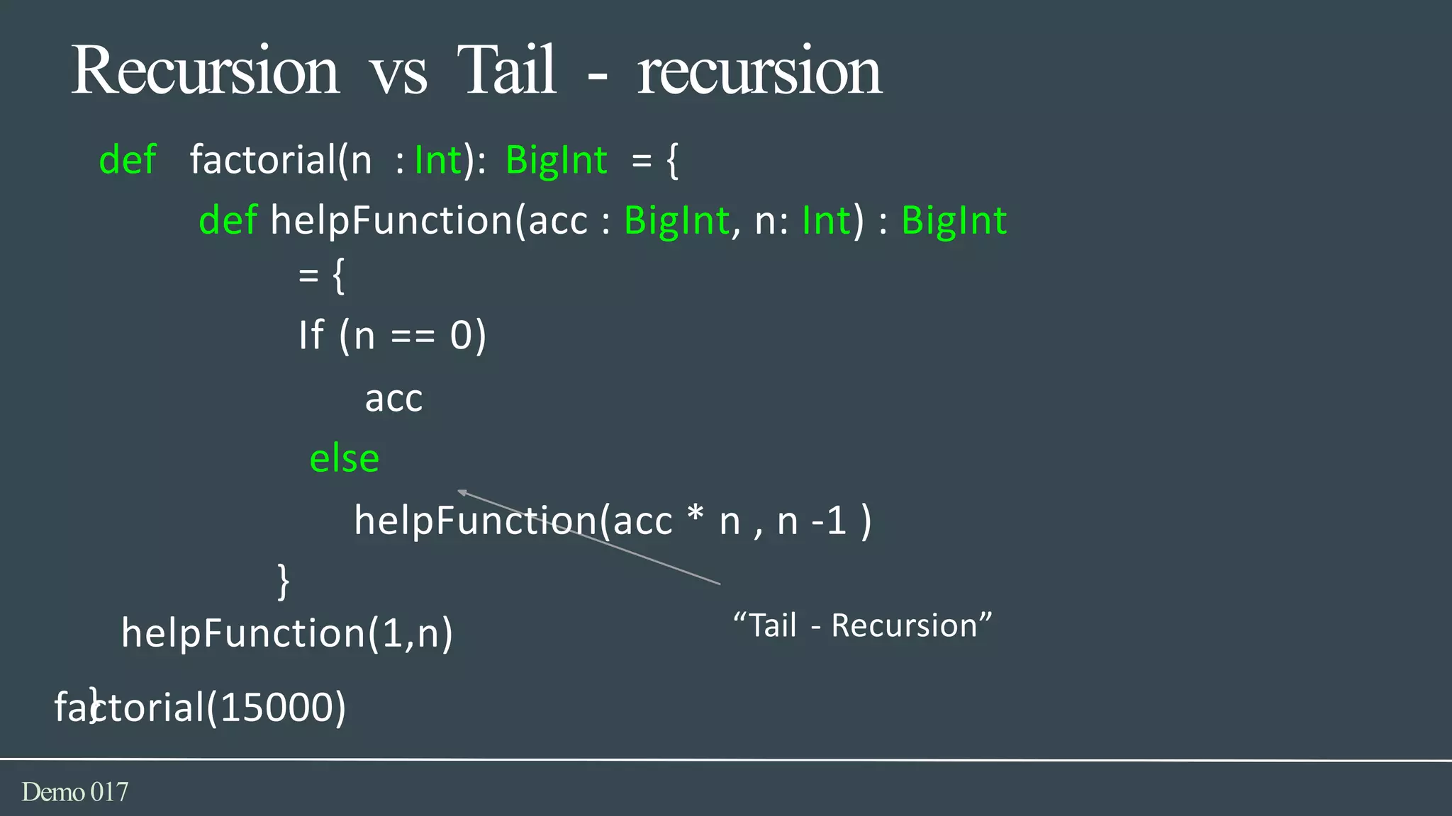 Recursion vs Tail - recursion
factorial(15000)
Demo017
def factorial(n : Int): BigInt = {
def helpFunction(acc : BigInt, n: Int) : BigInt
= {
If (n == 0)
acc
else
helpFunction(acc * n , n -1 )
}
helpFunction(1,n) “Tail - Recursion”
}
 