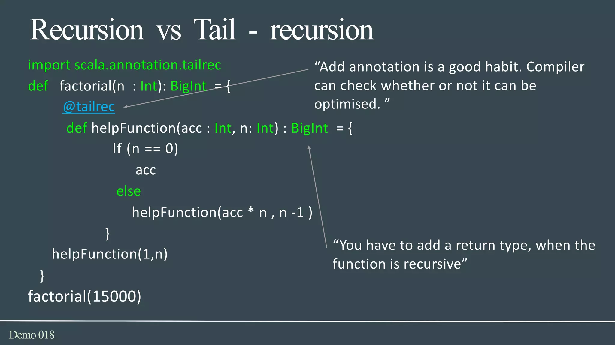Recursion vs Tail - recursion
import scala.annotation.tailrec “Add annotation is a good habit. Compiler
can check whether or not it can bedef factorial(n : Int): BigInt = {
@tailrec optimised. ”
def helpFunction(acc : Int, n: Int) : BigInt = {
If (n == 0)
acc
else
helpFunction(acc * n , n -1 )
}
helpFunction(1,n)
“You have to add a return type, when the
function is recursive”
}
factorial(15000)
Demo018
 