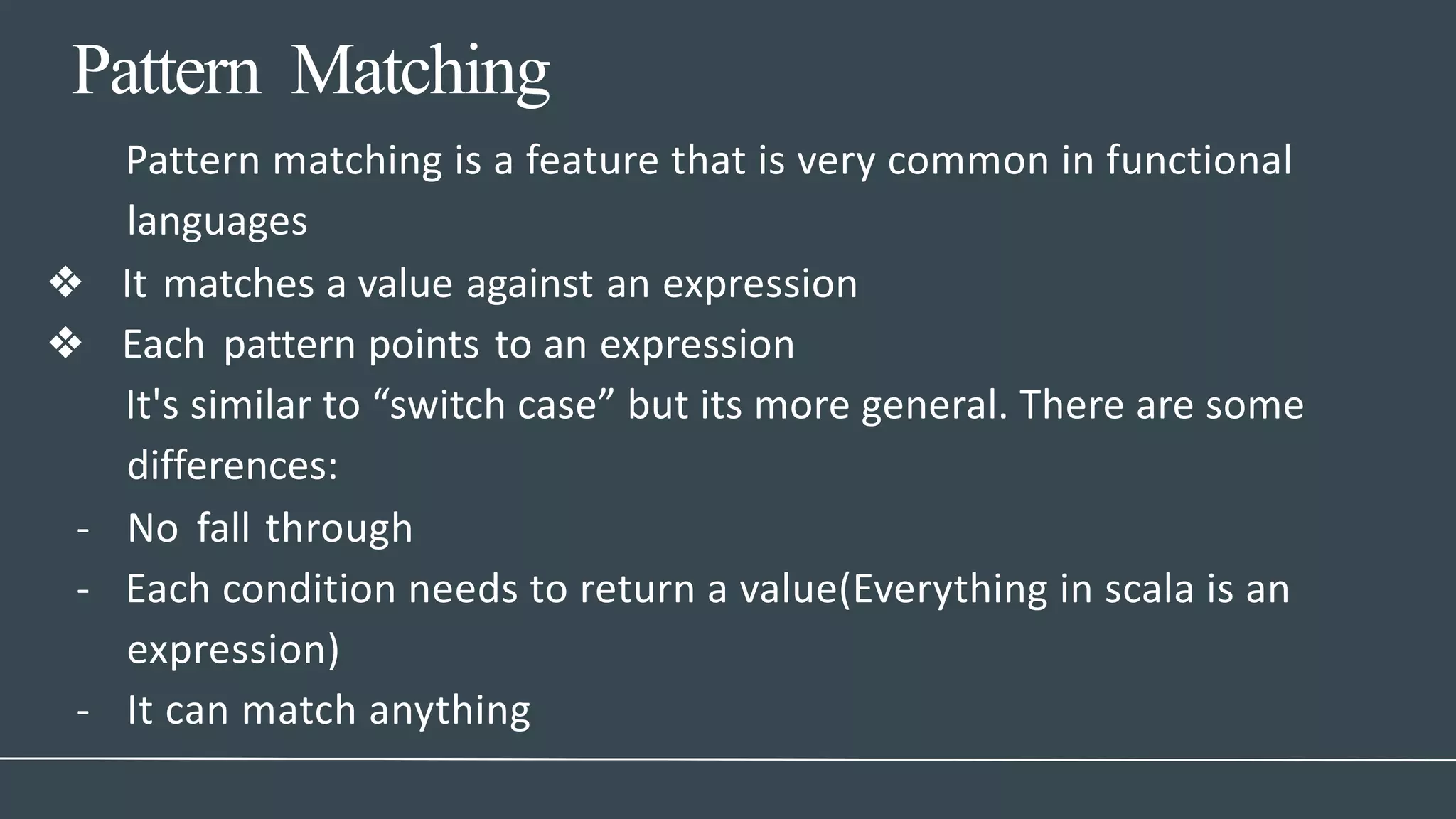 Pattern Matching
- It can match anything
Pattern matching is a feature that is very common in functional
languages
❖ It matches a value against an expression
❖ Each pattern points to an expression
It's similar to “switch case” but its more general. There are some
differences:
- No fall through
- Each condition needs to return a value(Everything in scala is an
expression)
 