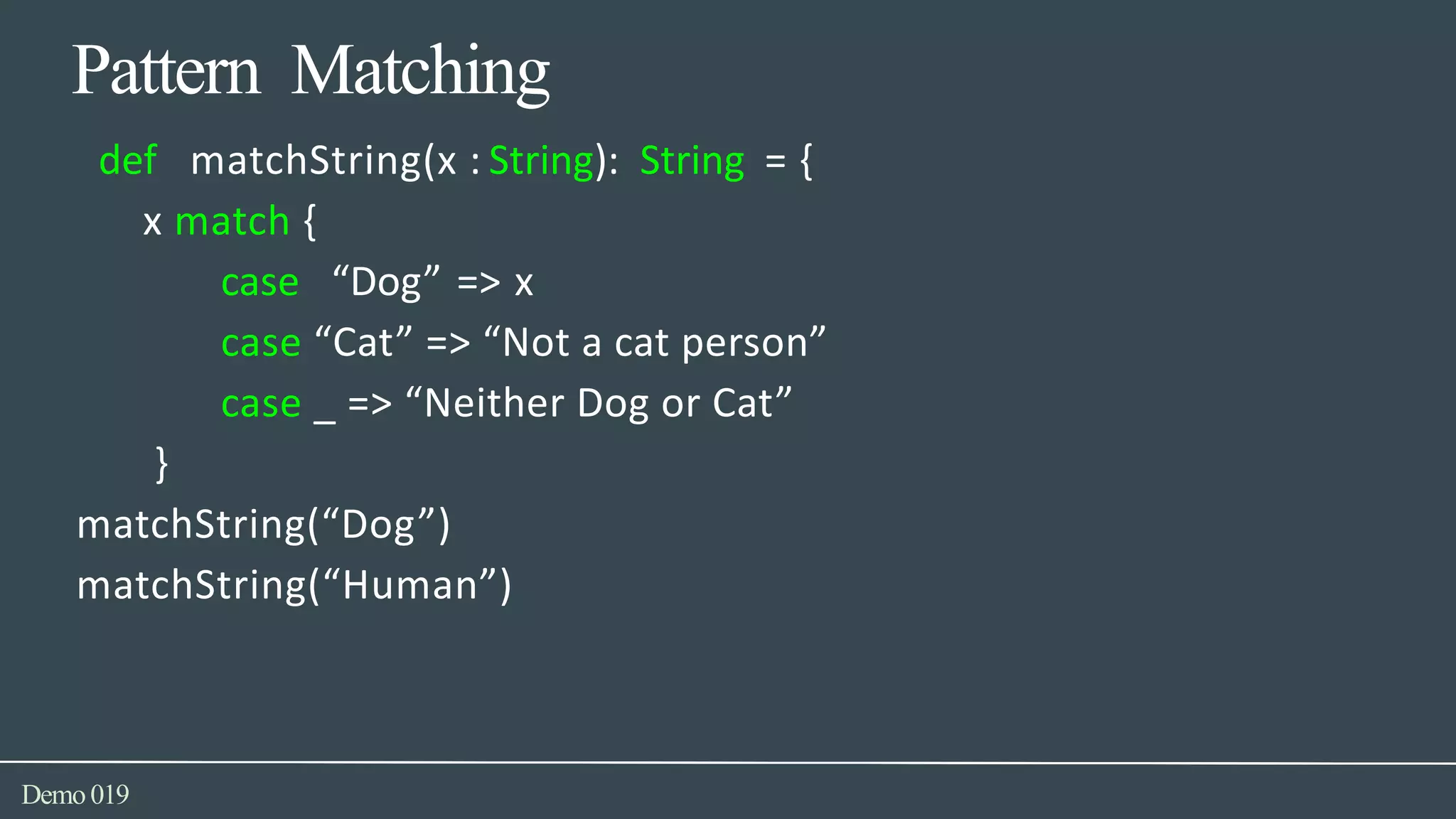 Pattern Matching
Demo019
def matchString(x : String): String = {
x match {
case “Dog” => x
case “Cat” => “Not a cat person”
case _ => “Neither Dog or Cat”
}
matchString(“Dog”)
matchString(“Human”)
 