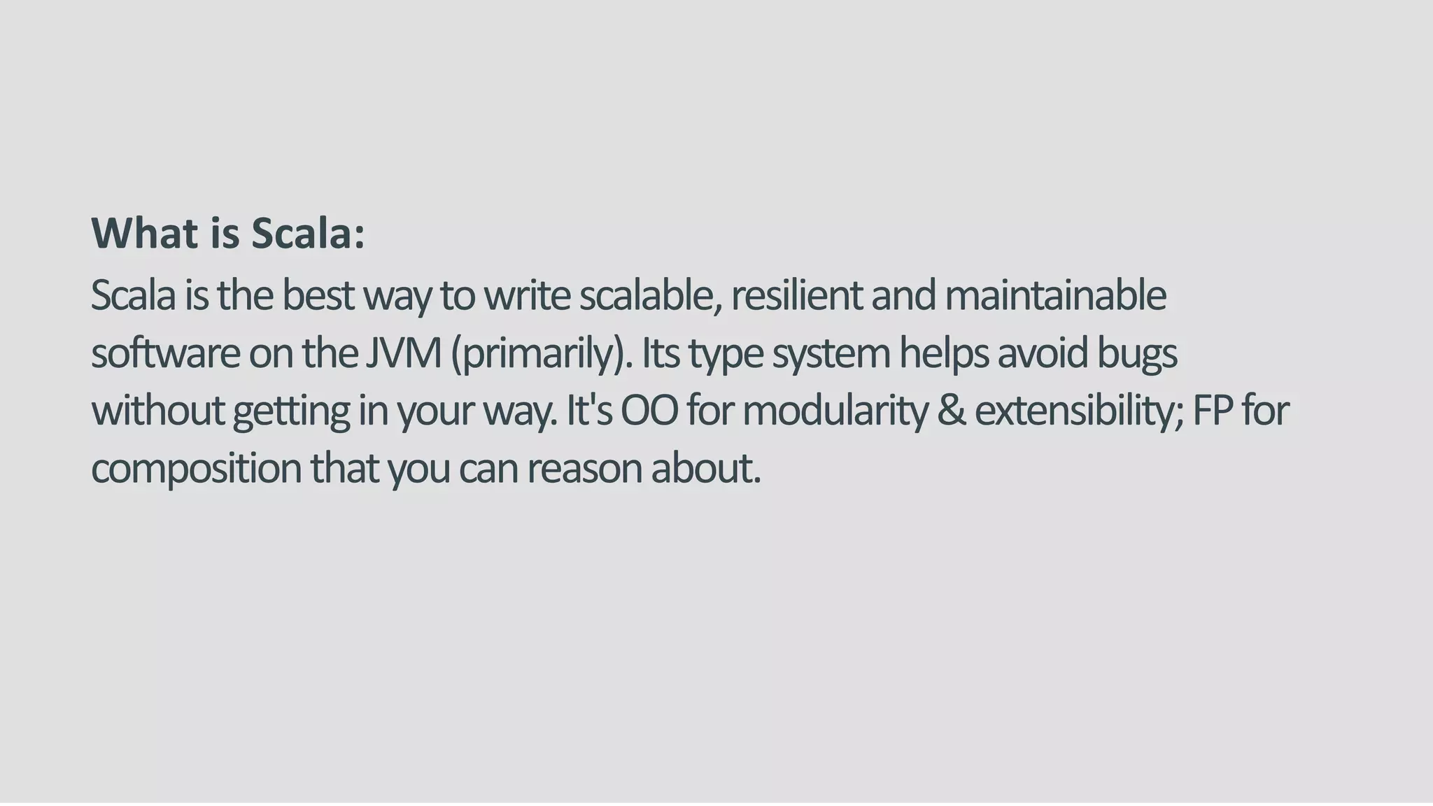 What is Scala:
Scalaisthebestwaytowritescalable,resilientandmaintainable
softwareontheJVM(primarily).Itstypesystemhelpsavoidbugs
withoutgettinginyourway.It'sOOformodularity&extensibility;FPfor
compositionthatyoucanreasonabout.
 