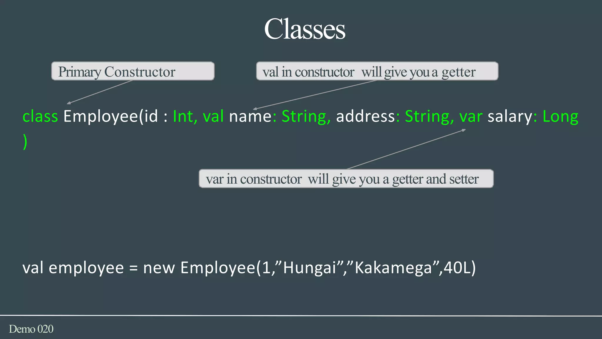 Classes
Demo020
Primary Constructor valin constructor willgiveyoua getter
class Employee(id : Int, val name: String, address: String, var salary: Long
)
var in constructor will give you a getter and setter
val employee = new Employee(1,”Hungai”,”Kakamega”,40L)
 