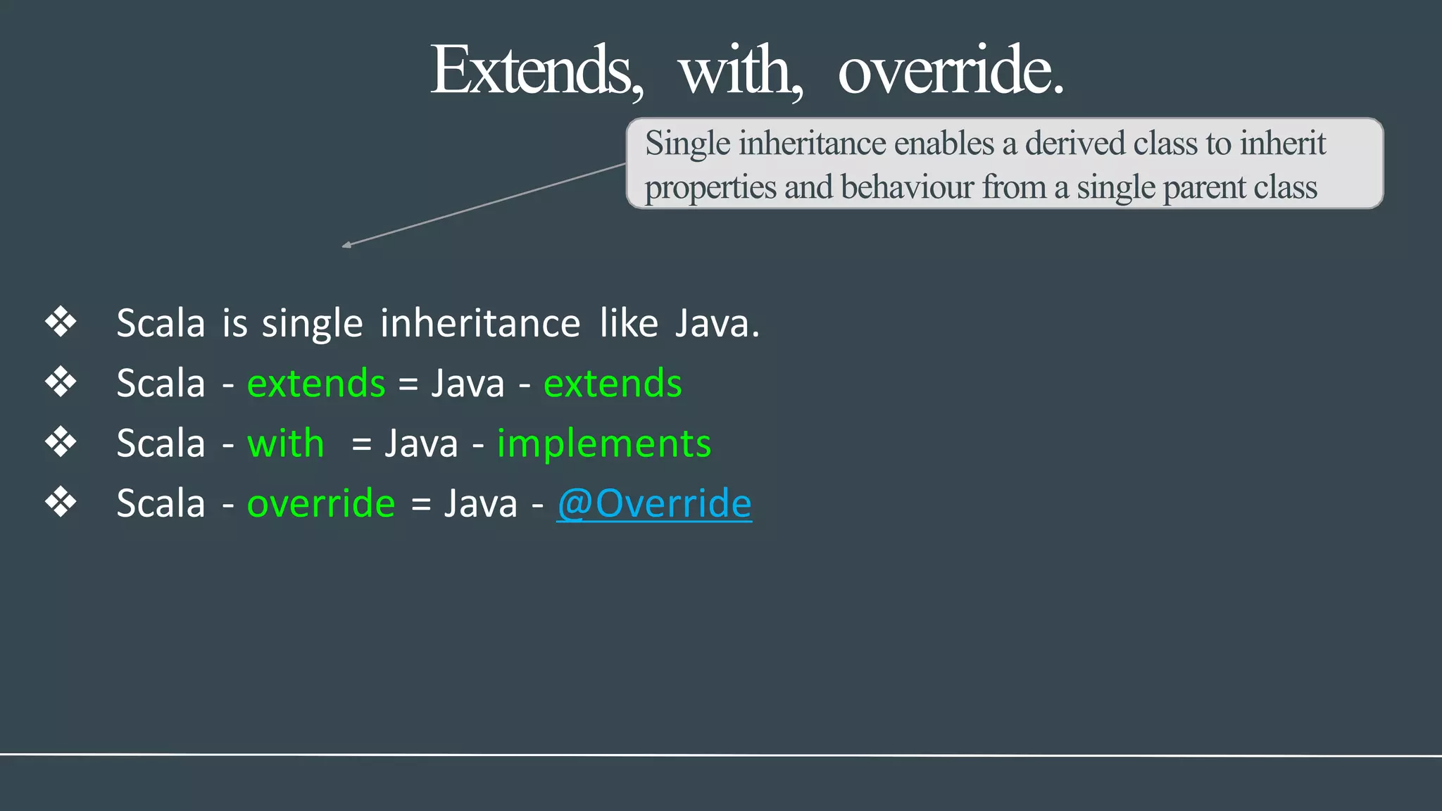 Extends, with, override.
Single inheritance enables a derived class to inherit
properties and behaviour from a single parent class
❖ Scala is single inheritance like Java.
❖ Scala - extends = Java - extends
❖ Scala - with = Java - implements
❖ Scala - override = Java - @Override
 