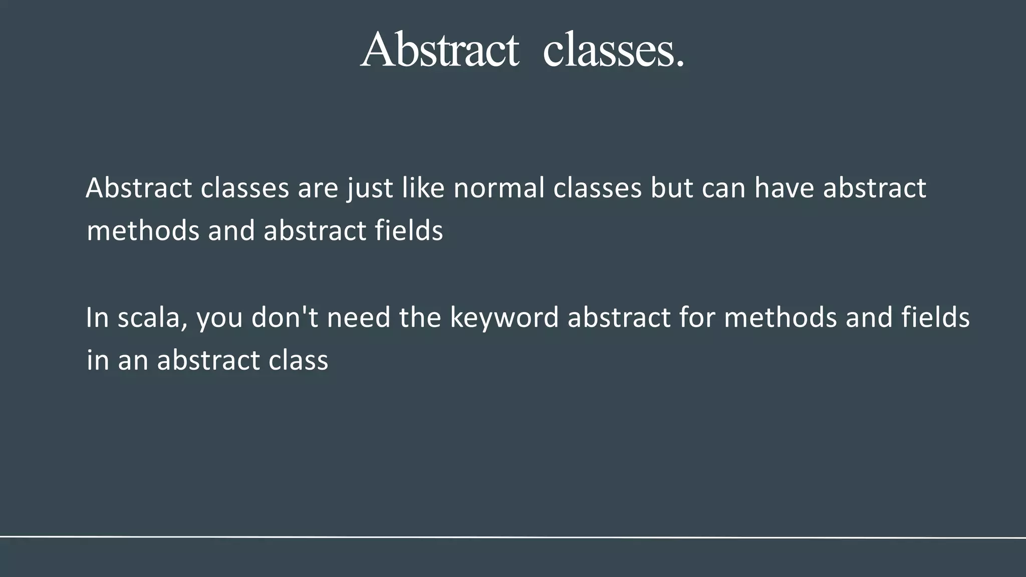 Abstract classes.
Abstract classes are just like normal classes but can have abstract
methods and abstract fields
In scala, you don't need the keyword abstract for methods and fields
in an abstract class
 