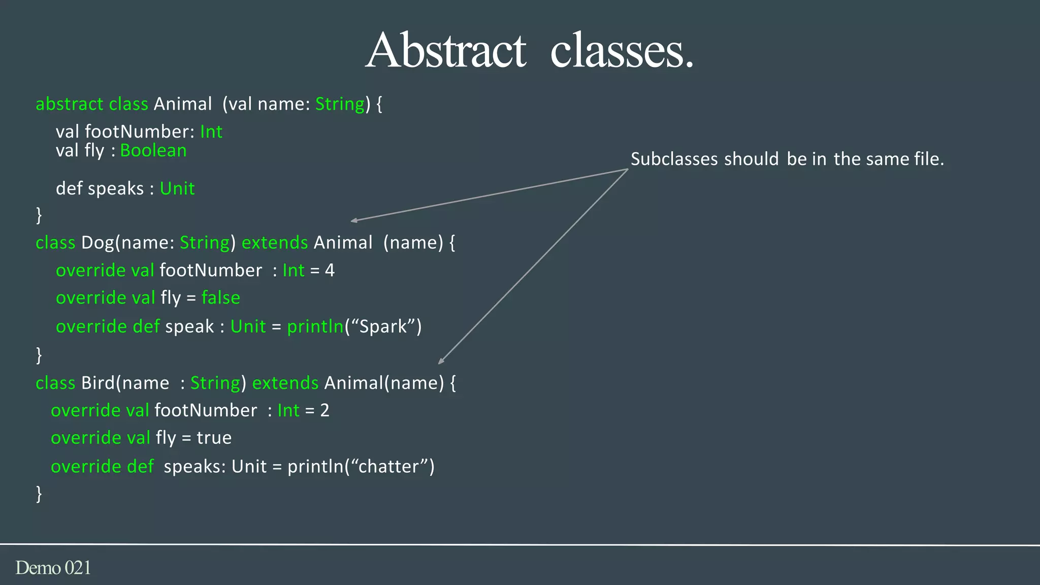 Abstract classes.
def speaks : Unit
Demo021
abstract class Animal (val name: String) {
val footNumber: Int
val fly : Boolean Subclasses should be in the same file.
}
class Dog(name: String) extends Animal (name) {
override val footNumber : Int = 4
override val fly = false
override def speak : Unit = println(“Spark”)
}
class Bird(name : String) extends Animal(name) {
override val footNumber : Int = 2
override val fly = true
override def speaks: Unit = println(“chatter”)
}
 