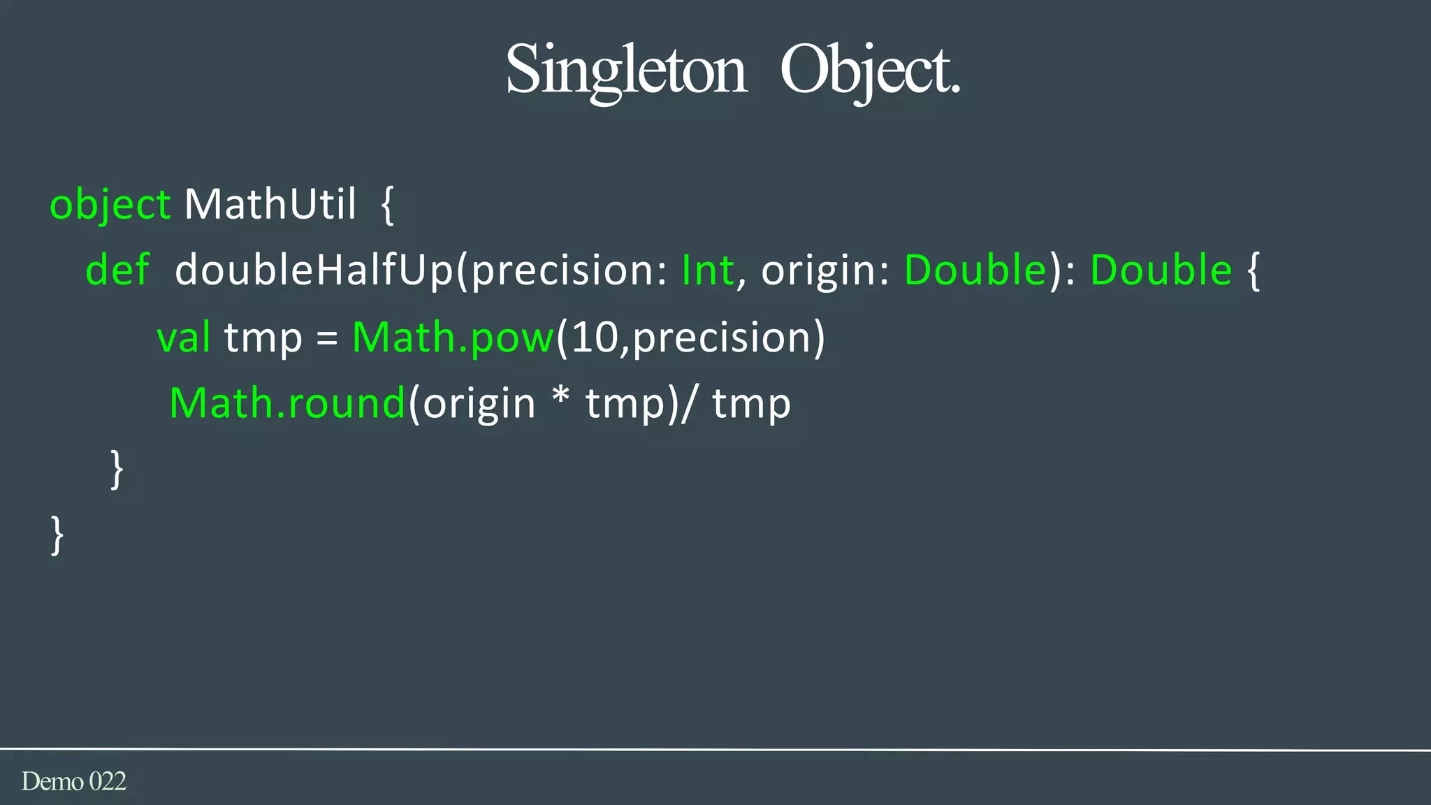 Singleton Object.
Demo022
object MathUtil {
def doubleHalfUp(precision: Int, origin: Double): Double {
val tmp = Math.pow(10,precision)
Math.round(origin * tmp)/ tmp
}
}
 