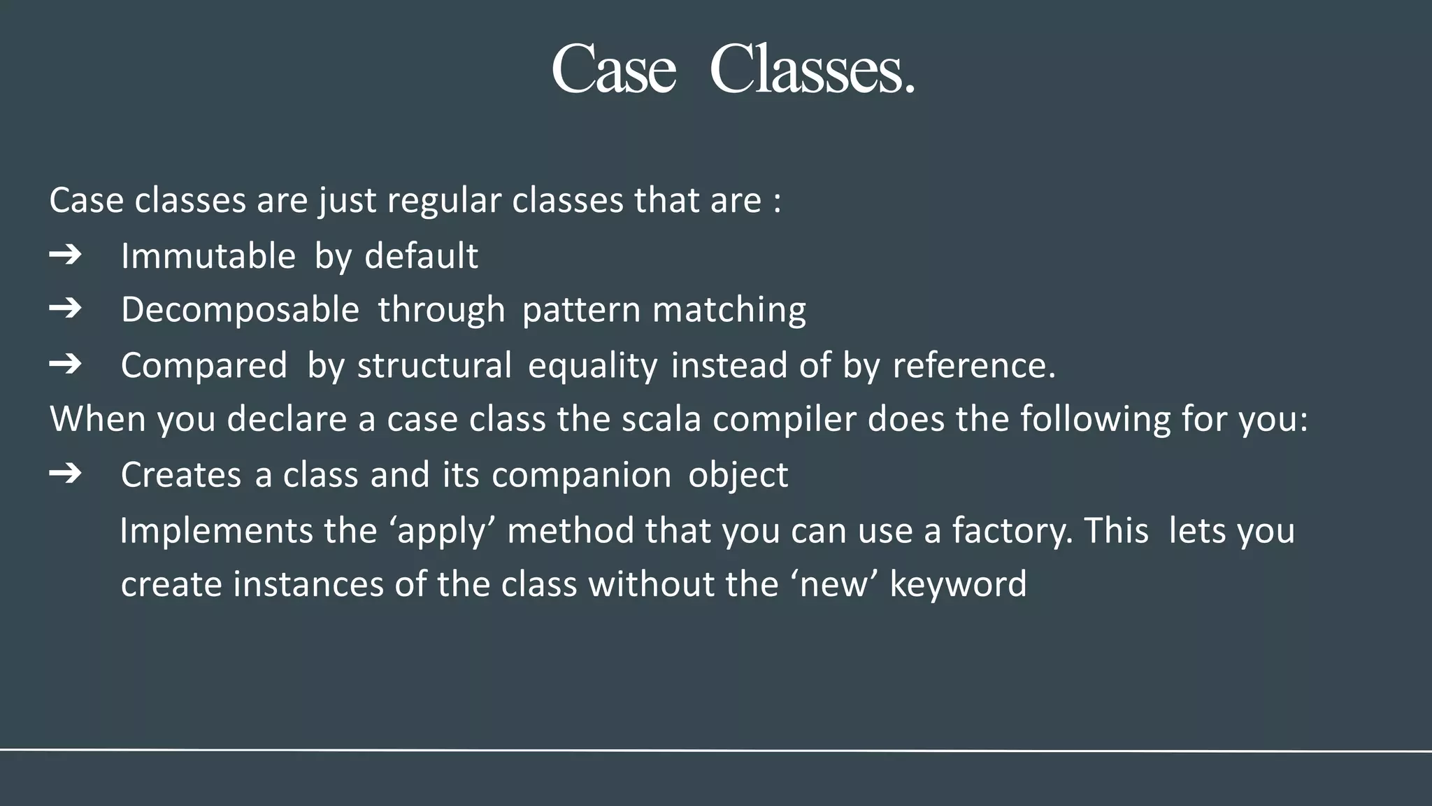 Case Classes.
Case classes are just regular classes that are :
➔ Immutable by default
➔ Decomposable through pattern matching
➔ Compared by structural equality instead of by reference.
When you declare a case class the scala compiler does the following for you:
➔ Creates a class and its companion object
Implements the ‘apply’ method that you can use a factory. This lets you
create instances of the class without the ‘new’ keyword
 
