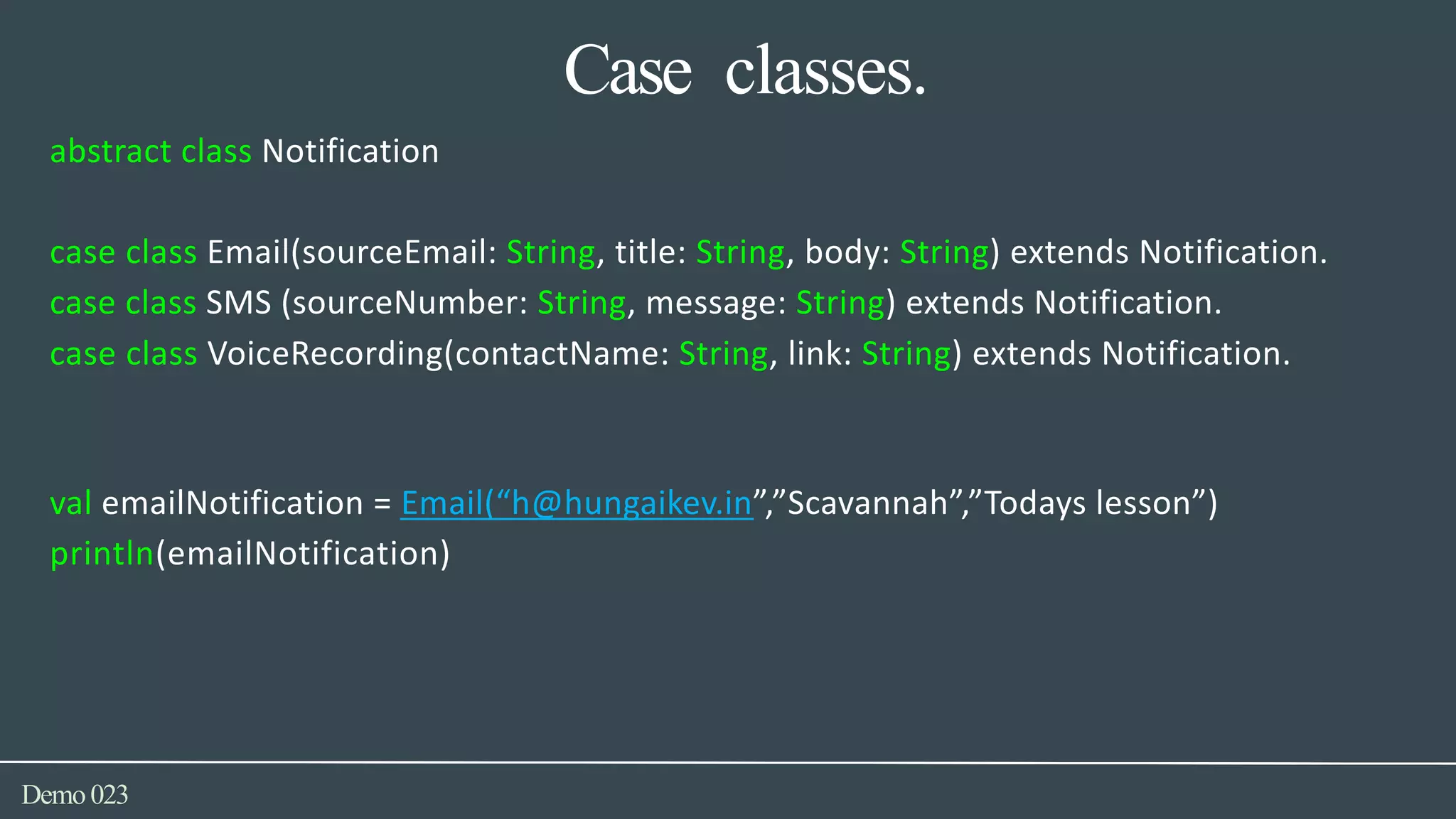 Case classes.
Demo023
abstract class Notification
case class Email(sourceEmail: String, title: String, body: String) extends Notification.
case class SMS (sourceNumber: String, message: String) extends Notification.
case class VoiceRecording(contactName: String, link: String) extends Notification.
val emailNotification = Email(“h@hungaikev.in”,”Scavannah”,”Todays lesson”)
println(emailNotification)
 