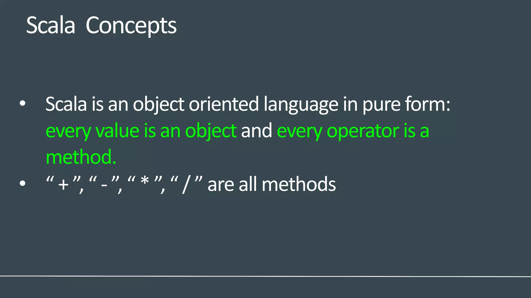 Scala Concepts
• Scala is an object oriented language in pure form:
every value is an object and every operator is a
method.
• “ + ”, “ - ”, “ * ”, “ / ” are all methods
 