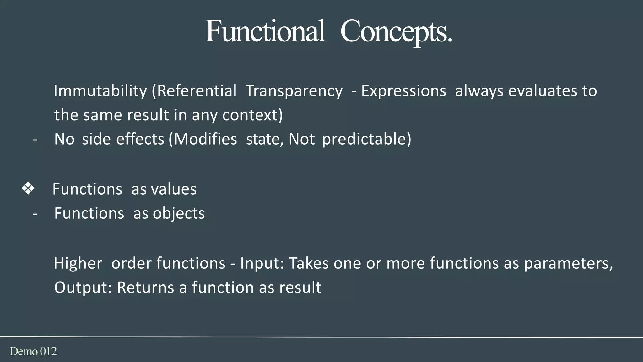 Functional Concepts.
Demo012
Immutability (Referential Transparency - Expressions always evaluates to
the same result in any context)
- No side effects (Modifies state, Not predictable)
❖ Functions as values
- Functions as objects
Higher order functions - Input: Takes one or more functions as parameters,
Output: Returns a function as result
 
