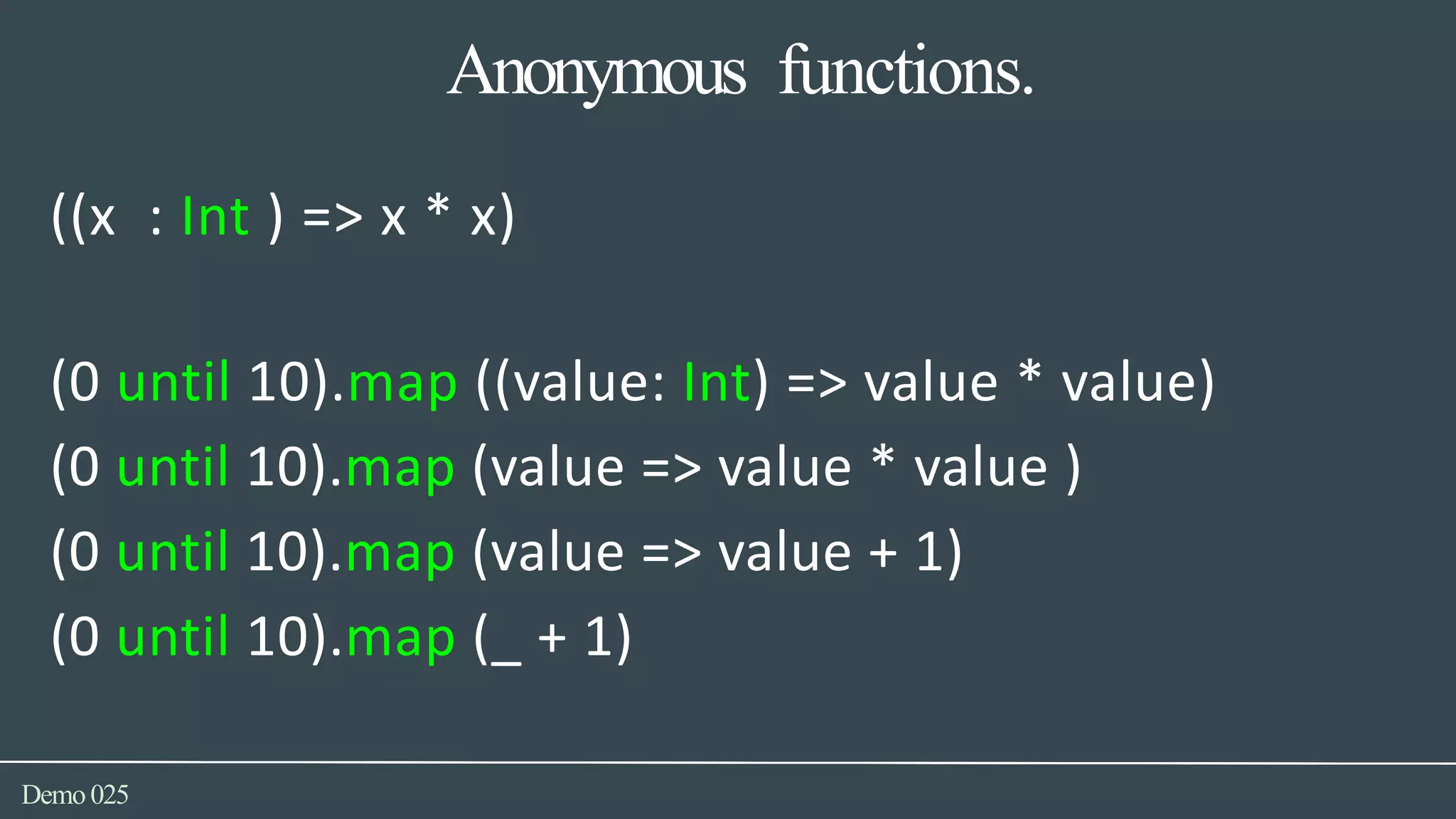 Anonymous functions.
Demo025
((x : Int ) => x * x)
(0 until 10).map ((value: Int) => value * value)
(0 until 10).map (value => value * value )
(0 until 10).map (value => value + 1)
(0 until 10).map (_ + 1)
 