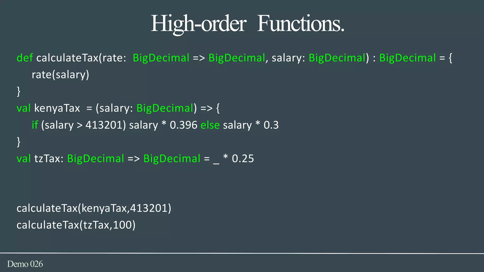 High-order Functions.
Demo026
def calculateTax(rate: BigDecimal => BigDecimal, salary: BigDecimal) : BigDecimal = {
rate(salary)
}
val kenyaTax = (salary: BigDecimal) => {
if (salary > 413201) salary * 0.396 else salary * 0.3
}
val tzTax: BigDecimal => BigDecimal = _ * 0.25
calculateTax(kenyaTax,413201)
calculateTax(tzTax,100)
 