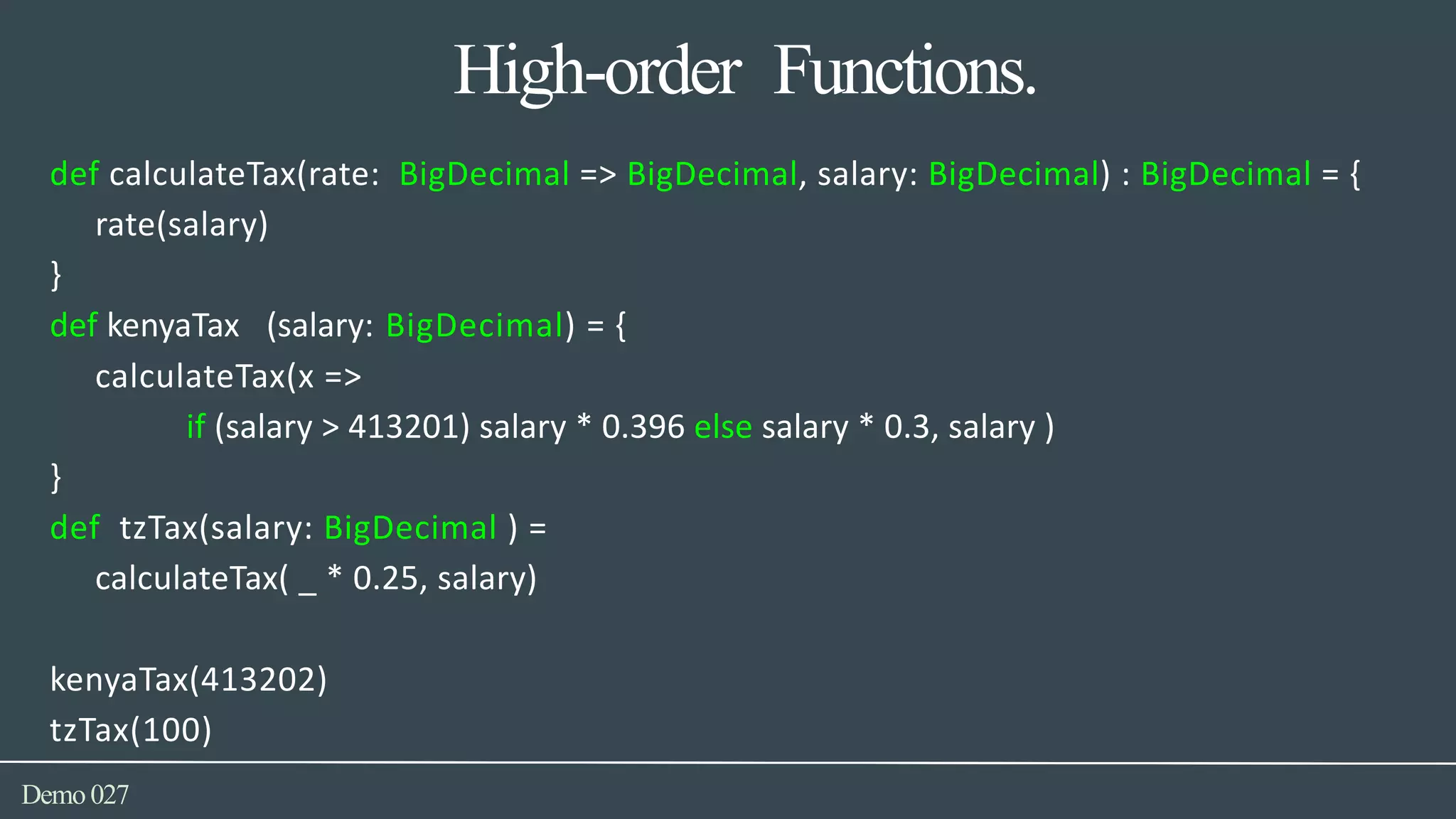 High-order Functions.
Demo027
def calculateTax(rate: BigDecimal => BigDecimal, salary: BigDecimal) : BigDecimal = {
rate(salary)
}
def kenyaTax (salary: BigDecimal) = {
calculateTax(x =>
if (salary > 413201) salary * 0.396 else salary * 0.3, salary )
}
def tzTax(salary: BigDecimal ) =
calculateTax( _ * 0.25, salary)
kenyaTax(413202)
tzTax(100)
 