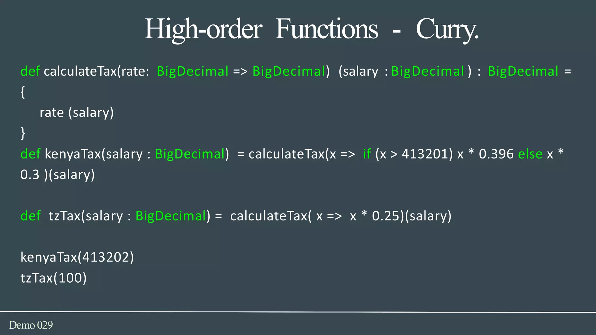 High-order Functions - Curry.
Demo029
def calculateTax(rate: BigDecimal => BigDecimal) (salary : BigDecimal ) : BigDecimal =
{
rate (salary)
}
def kenyaTax(salary : BigDecimal) = calculateTax(x => if (x > 413201) x * 0.396 else x *
0.3 )(salary)
def tzTax(salary : BigDecimal) = calculateTax( x => x * 0.25)(salary)
kenyaTax(413202)
tzTax(100)
 