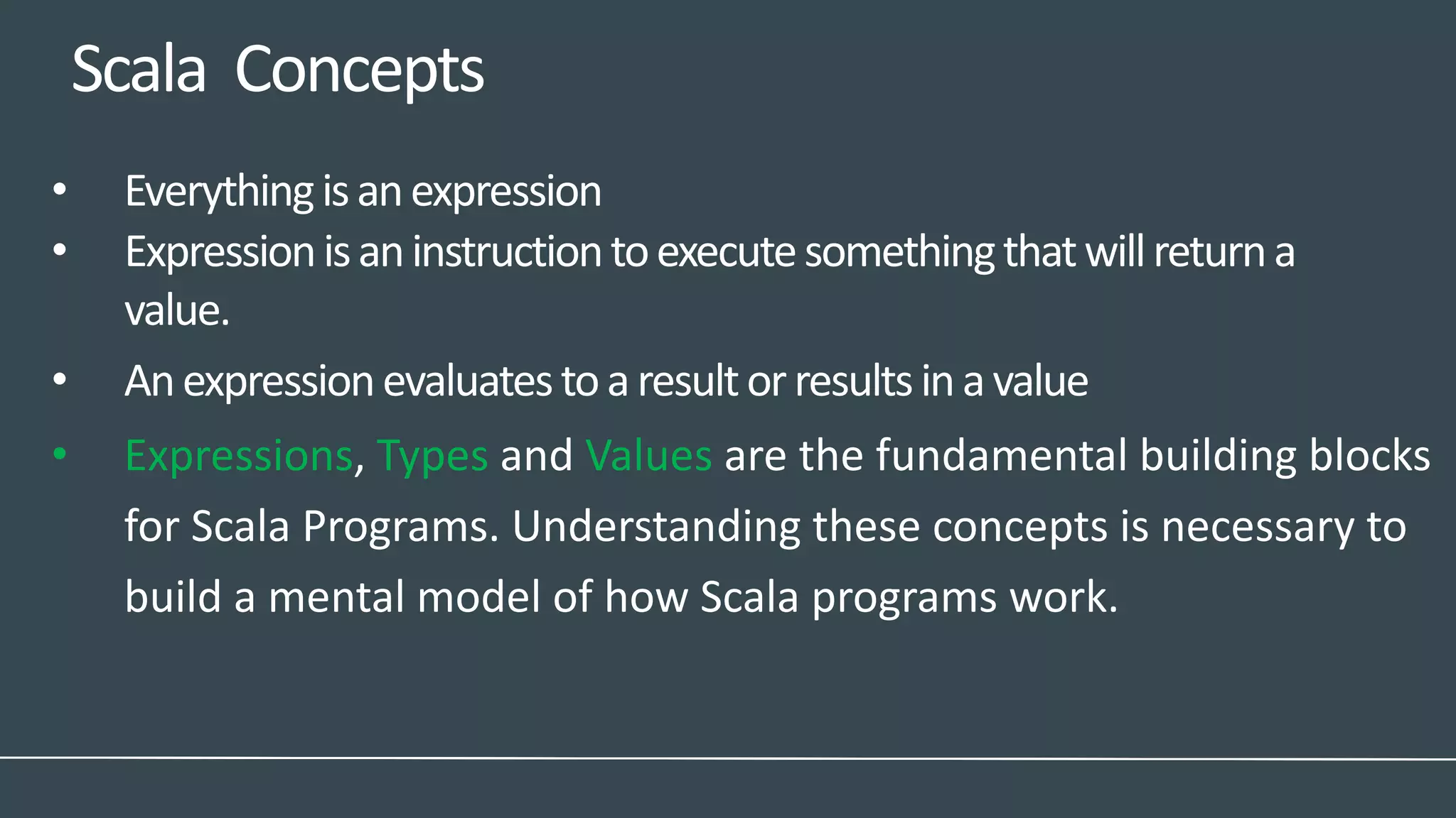 Scala Concepts
• Everythingisanexpression
• Expressionisaninstructiontoexecutesomethingthatwillreturna
value.
• Anexpressionevaluatestoaresultorresultsinavalue
• Expressions, Types and Values are the fundamental building blocks
for Scala Programs. Understanding these concepts is necessary to
build a mental model of how Scala programs work.
 