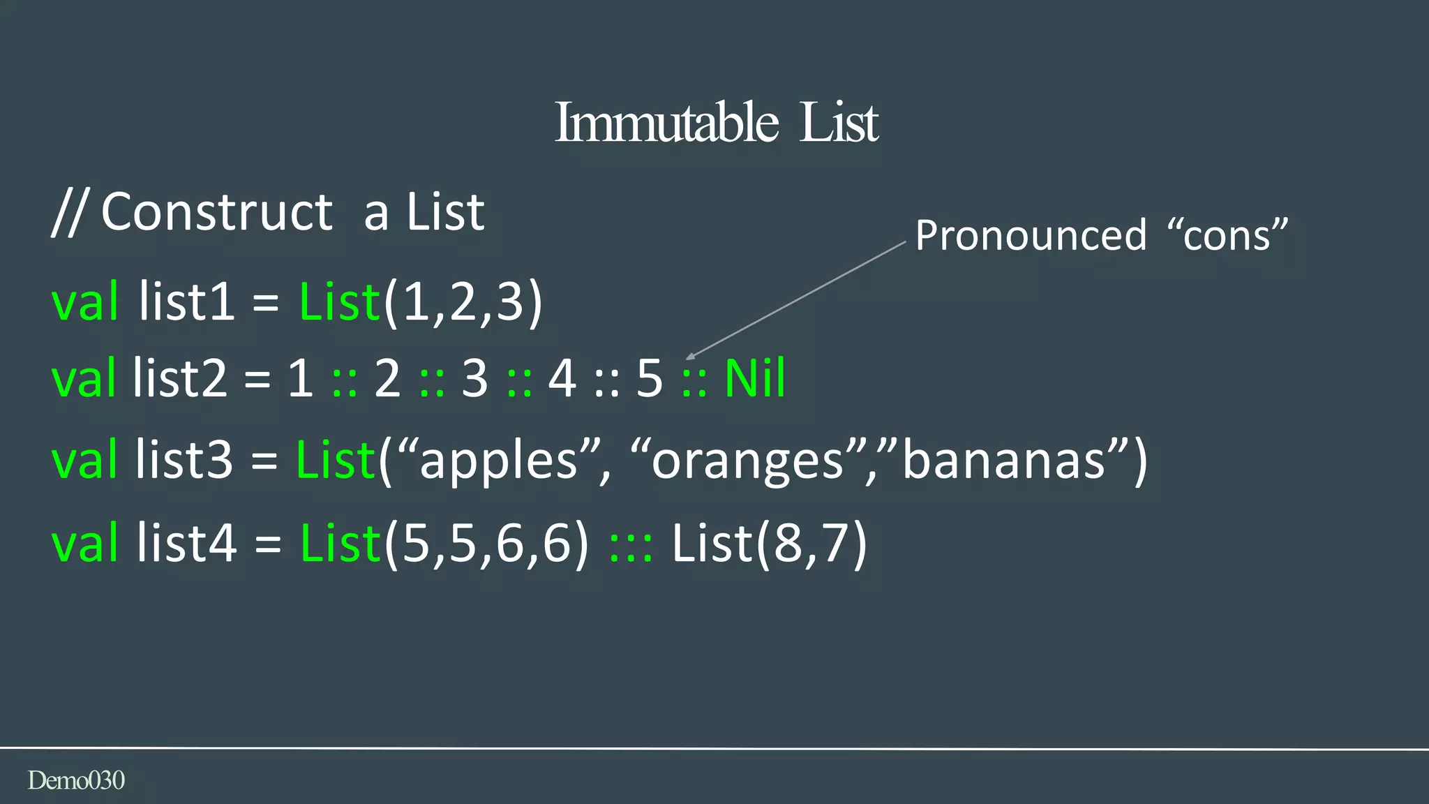 val list1 = List(1,2,3)
Demo030
// Construct a List Pronounced “cons”
val list2 = 1 :: 2 :: 3 :: 4 :: 5 :: Nil
val list3 = List(“apples”, “oranges”,”bananas”)
val list4 = List(5,5,6,6) ::: List(8,7)
Immutable List
 