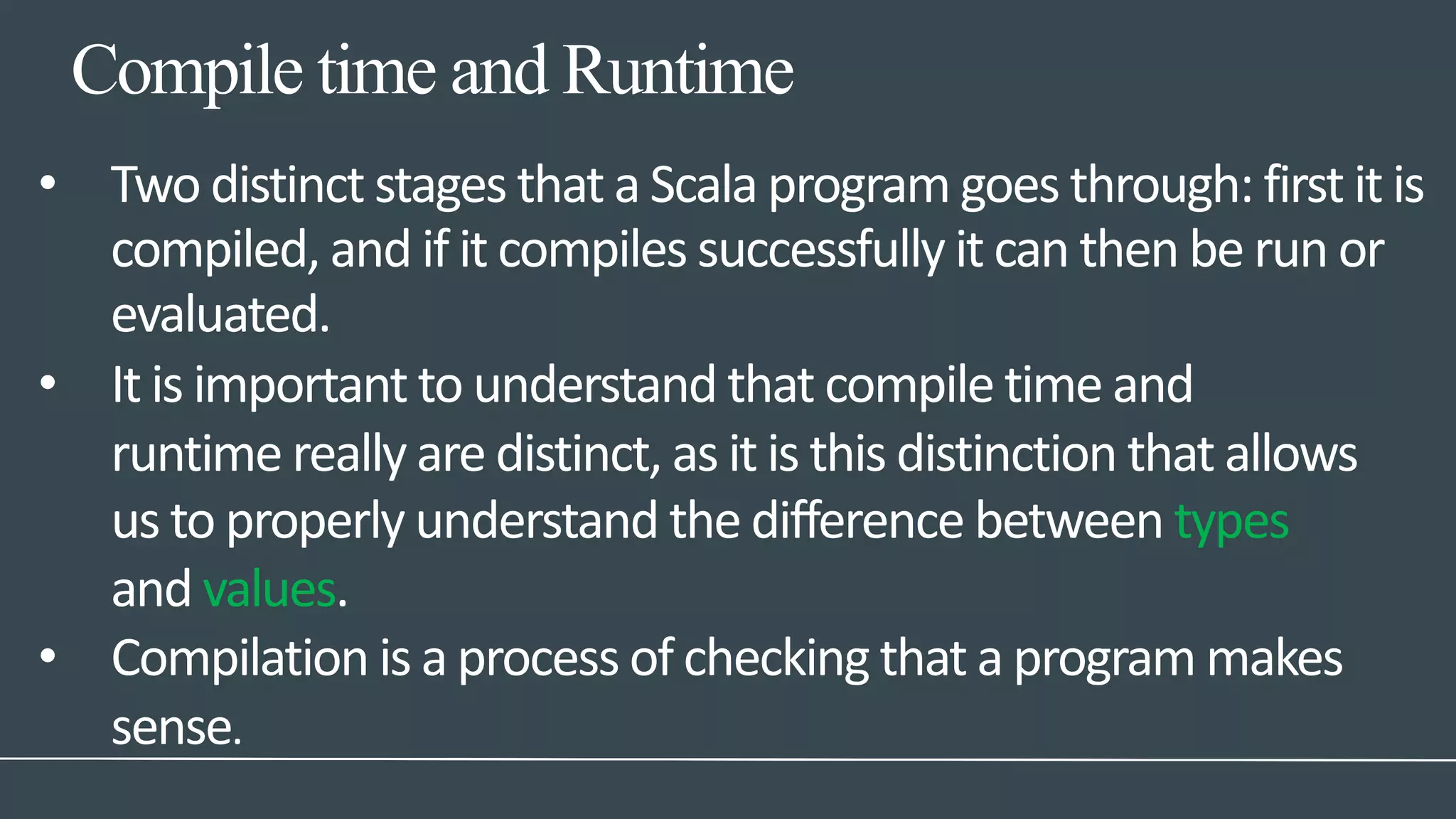 Compile time and Runtime
• Two distinct stages that a Scala program goes through: first it is
compiled, and if it compiles successfully it can then be run or
evaluated.
• It is important to understand that compile time and
runtime really are distinct, as it is this distinction that allows
us to properly understand the difference between types
and values.
• Compilation is a process of checking that a program makes
sense.
 