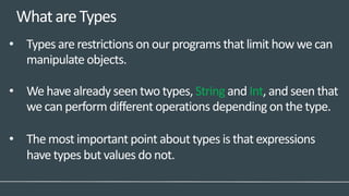 WhatareTypes
• Types are restrictions on our programs that limit how we can
manipulate objects.
• We have already seen two types, String and Int, and seen that
we can perform different operations depending on the type.
• The most important point about types is that expressions
have types but values do not.
 
