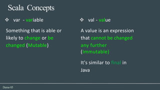 Scala Concepts
Demo05
❖ val - value
A value is an expression
that cannot be changed
any further
(Immutable)
It's similar to final in
Java
❖ var - variable
Something that is able or
likely to change or be
changed (Mutable)
 