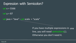 Expression with Semicolon?
= “scala”
one
Demo06
val x = 5566
val y = 87
val java = “Java” ; val scala
If you have multiple expressions in
line, you will need semicolons(;).
Otherwise you don't need it.
 