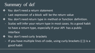 Summary of def
❖ You don't need a return statement
- Last expression of a block will be the return value
❖ You don't need return type in method or function definition.
- Scalac will infer your return type in most cases. Its a good habit
to have a return type, especially if your API has a public
interface
❖ You don't need curly brackets
- If you have multiple lines of code, using curly brackets ({ }) is a
good habit
 
