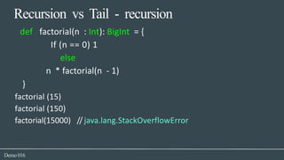 Recursion vs Tail - recursion
Demo016
def factorial(n : Int): BigInt = {
If (n == 0) 1
else
n * factorial(n - 1)
}
factorial (15)
factorial (150)
factorial(15000) // java.lang.StackOverflowError
 
