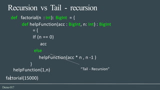 Recursion vs Tail - recursion
factorial(15000)
Demo017
def factorial(n : Int): BigInt = {
def helpFunction(acc : BigInt, n: Int) : BigInt
= {
If (n == 0)
acc
else
helpFunction(acc * n , n -1 )
}
helpFunction(1,n) “Tail - Recursion”
}
 