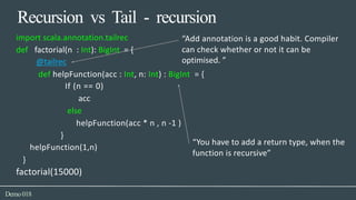 Recursion vs Tail - recursion
import scala.annotation.tailrec “Add annotation is a good habit. Compiler
can check whether or not it can bedef factorial(n : Int): BigInt = {
@tailrec optimised. ”
def helpFunction(acc : Int, n: Int) : BigInt = {
If (n == 0)
acc
else
helpFunction(acc * n , n -1 )
}
helpFunction(1,n)
“You have to add a return type, when the
function is recursive”
}
factorial(15000)
Demo018
 