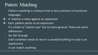 Pattern Matching
- It can match anything
Pattern matching is a feature that is very common in functional
languages
❖ It matches a value against an expression
❖ Each pattern points to an expression
It's similar to “switch case” but its more general. There are some
differences:
- No fall through
- Each condition needs to return a value(Everything in scala is an
expression)
 